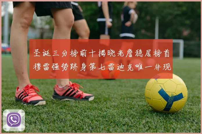 圣诞三分榜前十揭晓老詹稳居榜首穆雷强势跻身第七雷迪克唯一非现役球员