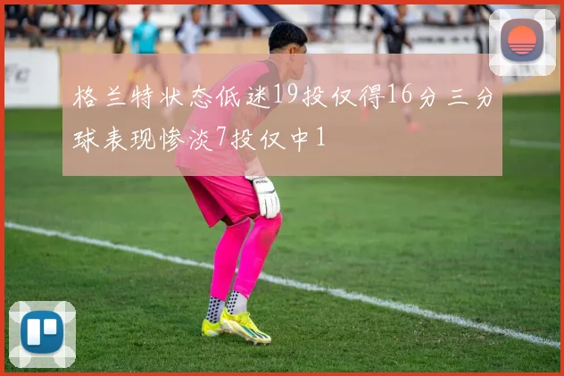 格兰特状态低迷19投仅得16分三分球表现惨淡7投仅中1