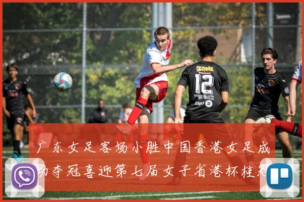 广东女足客场小胜中国香港女足成功夺冠喜迎第七届女子省港杯桂冠