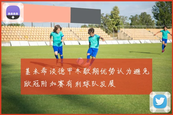 基米希谈德甲冬歇期优势认为避免欧冠附加赛有利球队发展