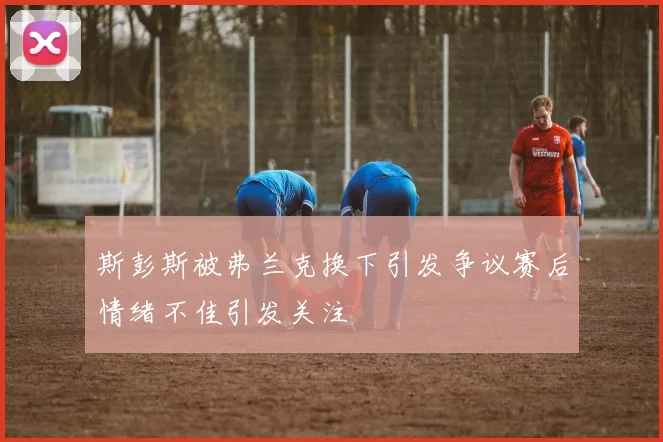 斯彭斯被弗兰克换下引发争议赛后情绪不佳引发关注