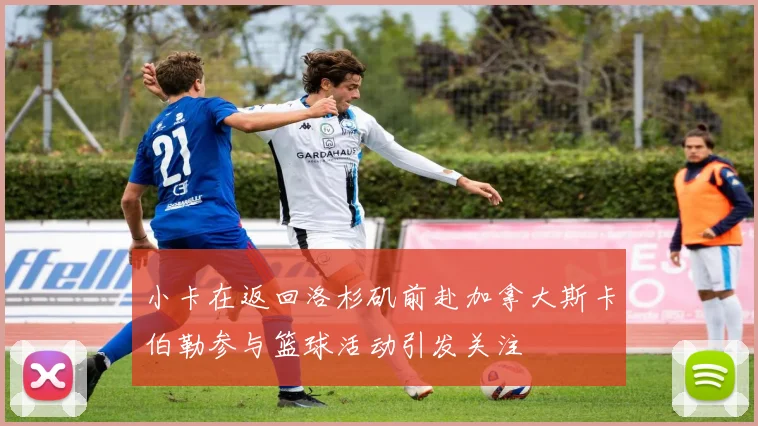 小卡在返回洛杉矶前赴加拿大斯卡伯勒参与篮球活动引发关注