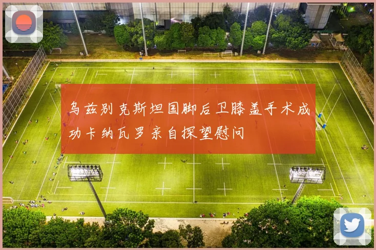 乌兹别克斯坦国脚后卫膝盖手术成功卡纳瓦罗亲自探望慰问