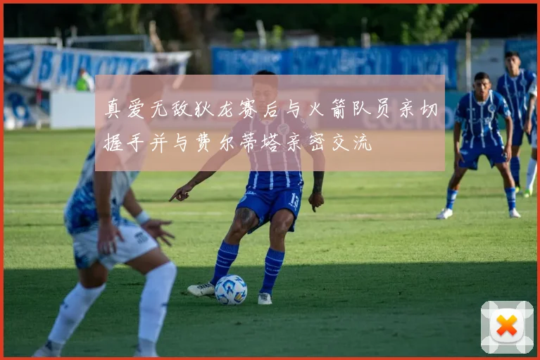 真爱无敌狄龙赛后与火箭队员亲切握手并与费尔蒂塔亲密交流