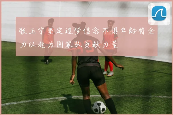 张玉宁坚定追梦信念不惧年龄将全力以赴为国家队贡献力量
