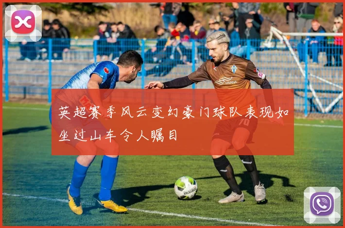 英超赛季风云变幻豪门球队表现如坐过山车令人瞩目