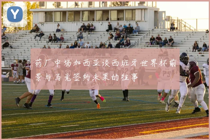 药厂中场加西亚谈西班牙世界杯前景与马竞签约未果的往事