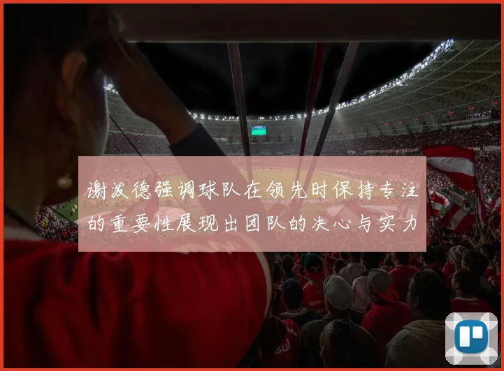 谢泼德强调球队在领先时保持专注的重要性展现出团队的决心与实力