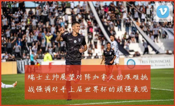 瑞士主帅展望对阵加拿大的艰难挑战强调对手上届世界杯的顽强表现