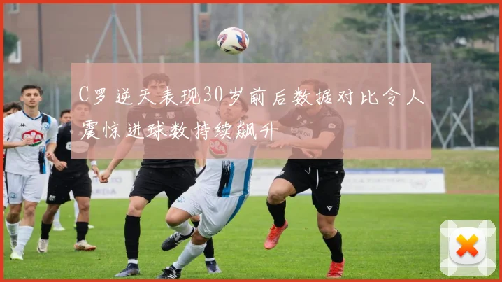 C罗逆天表现30岁前后数据对比令人震惊进球数持续飙升