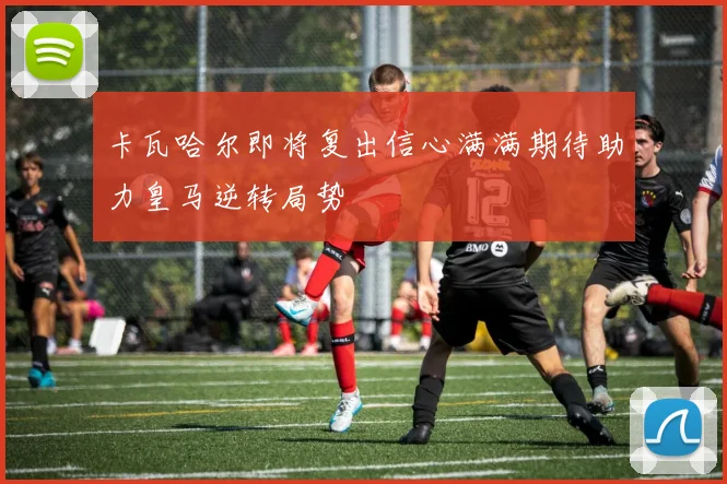 卡瓦哈尔即将复出信心满满期待助力皇马逆转局势