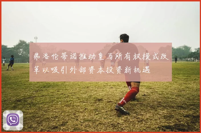 弗洛伦蒂诺推动皇马所有权模式改革以吸引外部资本投资新机遇