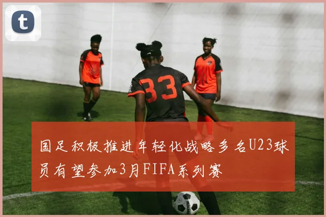 国足积极推进年轻化战略多名U23球员有望参加3月FIFA系列赛