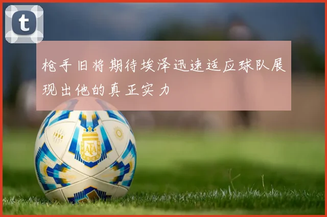 枪手旧将期待埃泽迅速适应球队展现出他的真正实力