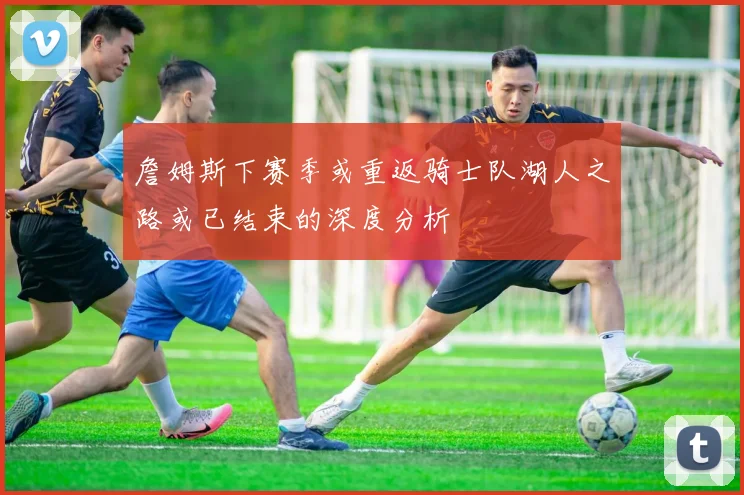 詹姆斯下赛季或重返骑士队湖人之路或已结束的深度分析