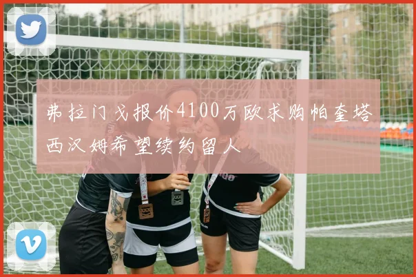 弗拉门戈报价4100万欧求购帕奎塔西汉姆希望续约留人