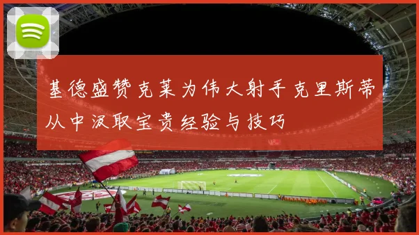 基德盛赞克莱为伟大射手克里斯蒂从中汲取宝贵经验与技巧