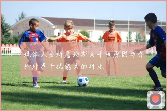 媒体人分析詹姆斯关手机原因与乔科外界干扰能力的对比