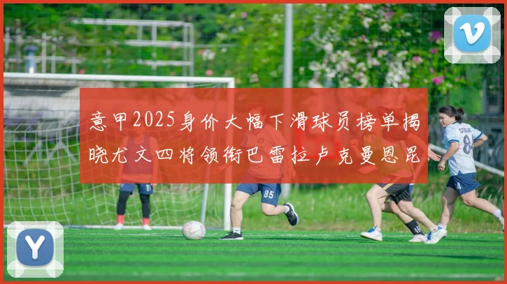 意甲2025身价大幅下滑球员榜单揭晓尤文四将领衔巴雷拉卢克曼恩昆库在列