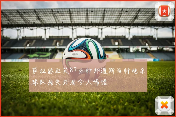 萨拉赫狂笑87分钟却遭斯洛特绝杀球队痛失好局令人唏嘘