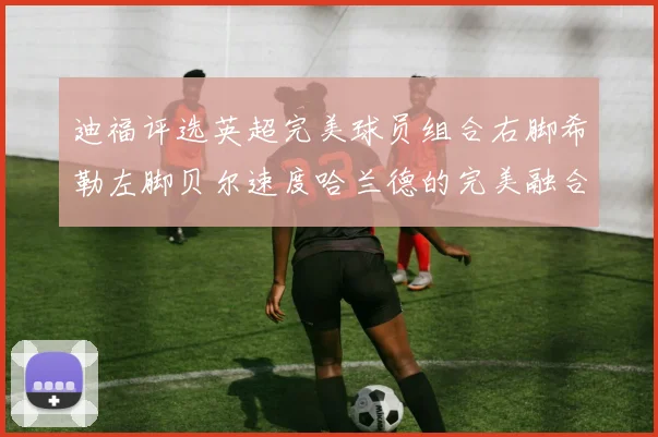 迪福评选英超完美球员组合右脚希勒左脚贝尔速度哈兰德的完美融合