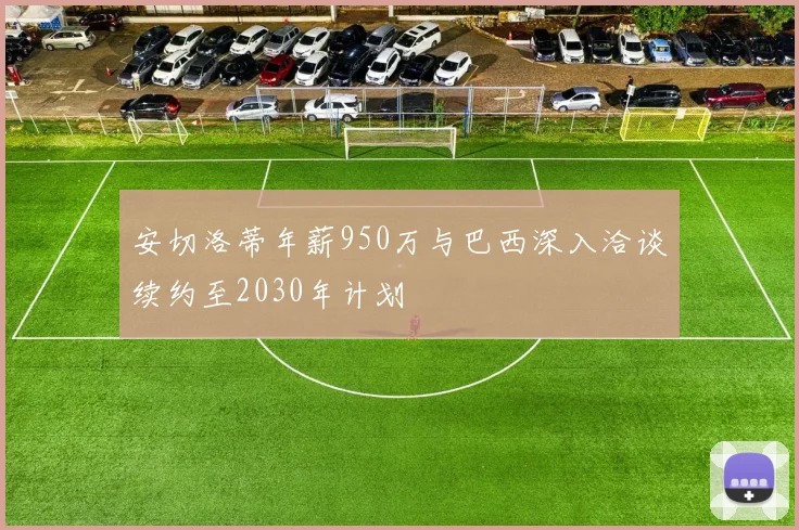 安切洛蒂年薪950万与巴西深入洽谈续约至2030年计划