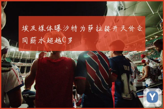 埃及媒体曝沙特为萨拉赫开天价合同薪水超越C罗