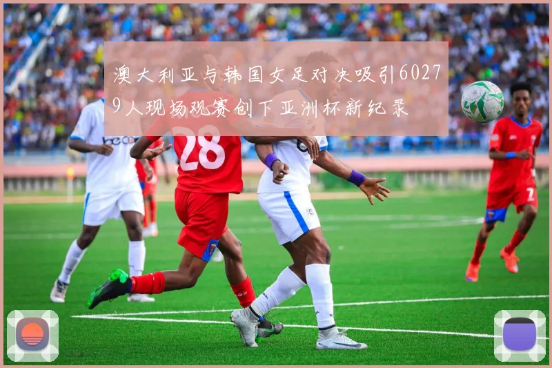 澳大利亚与韩国女足对决吸引60279人现场观赛创下亚洲杯新纪录