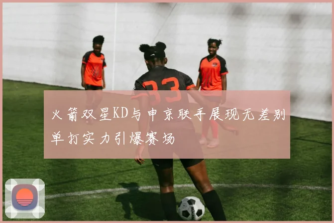 火箭双星KD与申京联手展现无差别单打实力引爆赛场