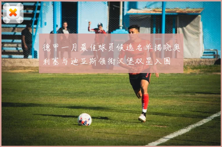 德甲一月最佳球员候选名单揭晓奥利塞与迪亚斯领衔汉堡双星入围