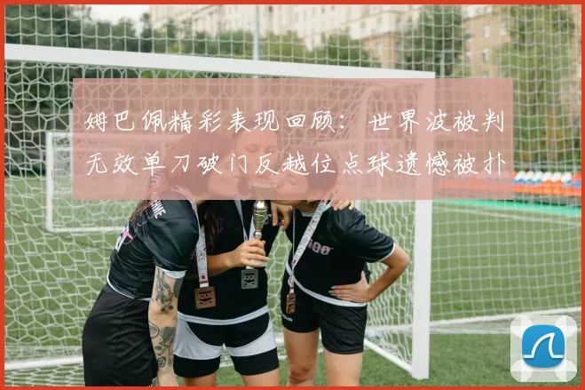 姆巴佩精彩表现回顾：世界波被判无效单刀破门反越位点球遗憾被扑救