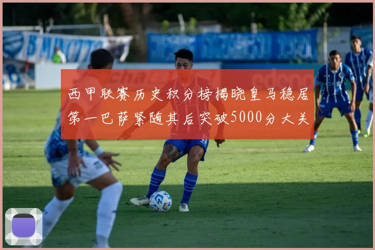 西甲联赛历史积分榜揭晓皇马稳居第一巴萨紧随其后突破5000分大关