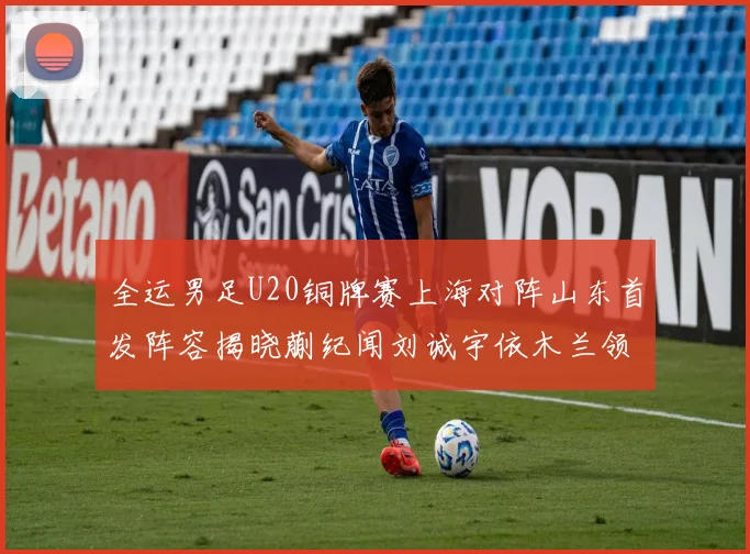 全运男足U20铜牌赛上海对阵山东首发阵容揭晓蒯纪闻刘诚宇依木兰领衔出战