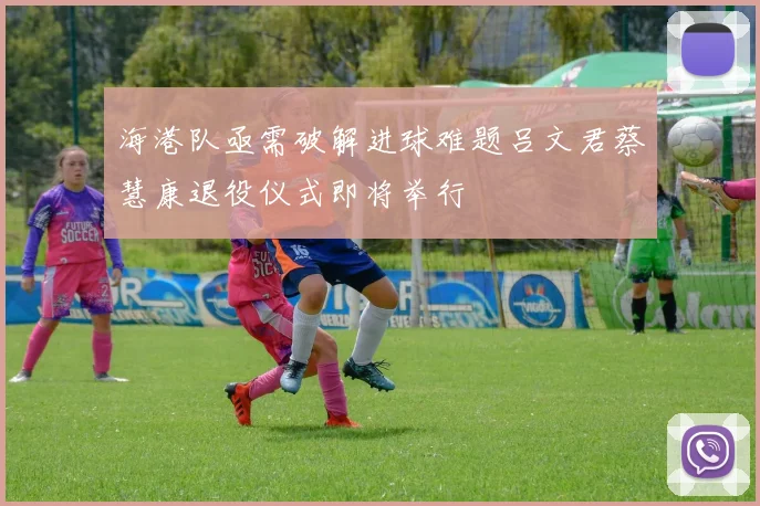 海港队亟需破解进球难题吕文君蔡慧康退役仪式即将举行