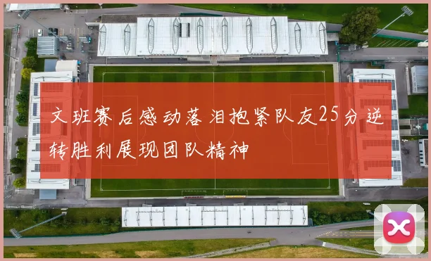 文班赛后感动落泪抱紧队友25分逆转胜利展现团队精神